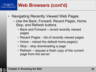 Web Browsers (cont'd) Navigating Recently Viewed Web Pages Use the Back, Forward, Recent Pages, Home Stop, and Refresh buttons Back and Forward – revisit recently viewed pages Recent Pages – list of recently viewed pages Home – reload the default home page(s) Stop – stop downloading a page Refresh – request a fresh copy of the current page from the server 