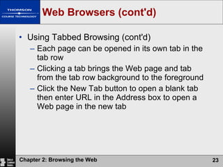 Web Browsers (cont'd) Using Tabbed Browsing (cont'd) Each page can be opened in its own tab in the tab row Clicking a tab brings the Web page and tab from the tab row background to the foreground Click the New Tab button to open a blank tab then enter URL in the Address box to open a Web page in the new tab 