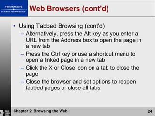 Web Browsers (cont'd) Using Tabbed Browsing (cont'd) Alternatively, press the Alt key as you enter a URL from the Address box to open the page in a new tab Press the Ctrl key or use a shortcut menu to open a linked page in a new tab Click the X or Close icon on a tab to close the page Close the browser and set options to reopen tabbed pages or close all tabs 