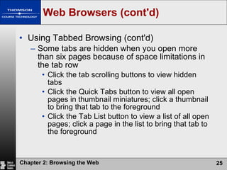Web Browsers (cont'd) Using Tabbed Browsing (cont'd) Some tabs are hidden when you open more than six pages because of space limitations in the tab row Click the tab scrolling buttons to view hidden tabs Click the Quick Tabs button to view all open pages in thumbnail miniatures; click a thumbnail to bring that tab to the foreground Click the Tab List button to view a list of all open pages; click a page in the list to bring that tab to the foreground 