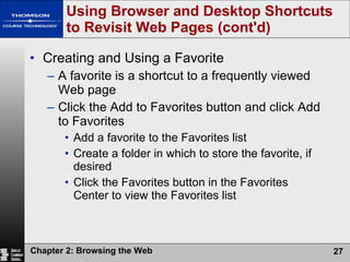 Creating and Using a Favorite A favorite is a shortcut to a frequently viewed Web page Click the Add to Favorites button and click Add to Favorites Add a favorite to the Favorites list Create a folder in which to store the favorite, if desired Click the Favorites button in the Favorites Center to view the Favorites list Using Browser and Desktop Shortcuts to Revisit Web Pages (cont'd) 