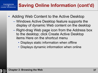 Saving Online Information (cont'd) Adding Web Content to the Active Desktop Windows Active Desktop feature supports the display of dynamic Web content on the desktop Right-drag Web page icon from the Address box to the desktop; click Create Active Desktop items Here on the shortcut menu Displays static information when offline Displays dynamic information when online 