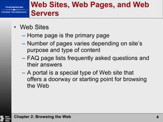 Web Sites, Web Pages, and Web Servers Web Sites Home page is the primary page Number of pages varies depending on site’s purpose and type of content FAQ page lists frequently asked questions and their answers A portal is a special type of Web site that offers a doorway or starting point for browsing the Web 
