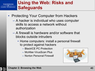 Using the Web: Risks and Safeguards Protecting Your Computer from Hackers A hacker is individual who uses computer skills to access a network without authorization A firewall is hardware and/or software that blocks outside intruders Home computers: install a personal firewall to protect against hackers BlackICE PC Protection McAfee VirusScan Plus Norton Personal Firewall 