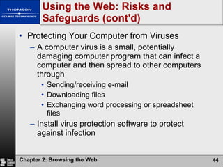 Protecting Your Computer from Viruses A computer virus is a small, potentially damaging computer program that can infect a computer and then spread to other computers through Sending/receiving e-mail Downloading files Exchanging word processing or spreadsheet files Install virus protection software to protect against infection Using the Web: Risks and Safeguards (cont'd) 