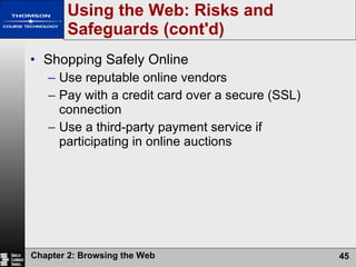 Using the Web: Risks and Safeguards (cont'd) Shopping Safely Online Use reputable online vendors Pay with a credit card over a secure (SSL) connection Use a third-party payment service if participating in online auctions 