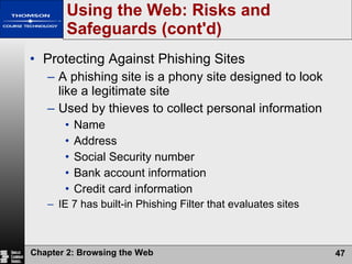 Using the Web: Risks and Safeguards (cont'd) Protecting Against Phishing Sites A phishing site is a phony site designed to look like a legitimate site Used by thieves to collect personal information Name Address Social Security number Bank account information Credit card information IE 7 has built-in Phishing Filter that evaluates sites 