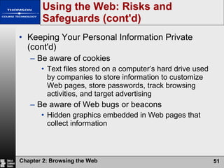 Using the Web: Risks and Safeguards (cont'd) Keeping Your Personal Information Private (cont'd) Be aware of cookies Text files stored on a computer’s hard drive used by companies to store information to customize Web pages, store passwords, track browsing activities, and target advertising Be aware of Web bugs or beacons Hidden graphics embedded in Web pages that collect information 