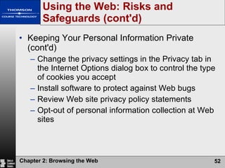 Using the Web: Risks and Safeguards (cont'd) Keeping Your Personal Information Private (cont'd) Change the privacy settings in the Privacy tab in the Internet Options dialog box to control the type of cookies you accept Install software to protect against Web bugs Review Web site privacy policy statements Opt-out of personal information collection at Web sites 