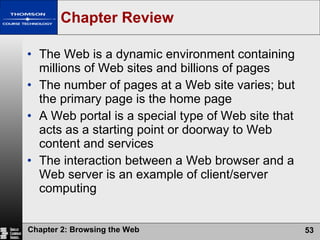 Chapter Review The Web is a dynamic environment containing millions of Web sites and billions of pages The number of pages at a Web site varies; but the primary page is the home page A Web portal is a special type of Web site that acts as a starting point or doorway to Web content and services The interaction between a Web browser and a Web server is an example of client/server computing 