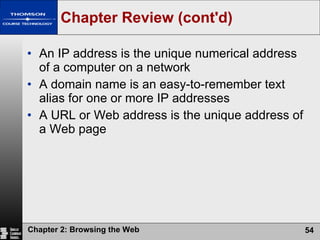 Chapter Review (cont'd) An IP address is the unique numerical address of a computer on a network A domain name is an easy-to-remember text alias for one or more IP addresses A URL or Web address is the unique address of a Web page 