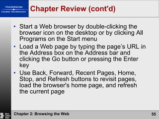 Chapter Review (cont'd) Start a Web browser by double-clicking the browser icon on the desktop or by clicking All Programs on the Start menu Load a Web page by typing the page’s URL in the Address box on the Address bar and clicking the Go button or pressing the Enter key Use Back, Forward, Recent Pages, Home, Stop, and Refresh buttons to revisit pages, load the browser's home page, and refresh the current page 