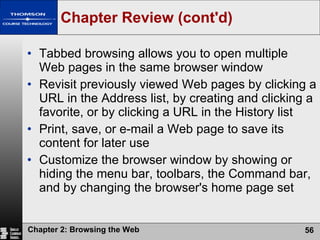 Chapter Review (cont'd) Tabbed browsing allows you to open multiple Web pages in the same browser window Revisit previously viewed Web pages by clicking a URL in the Address list, by creating and clicking a favorite, or by clicking a URL in the History list Print, save, or e-mail a Web page to save its content for later use Customize the browser window by showing or hiding the menu bar, toolbars, the Command bar, and by changing the browser's home page set 