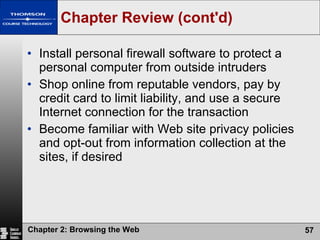 Chapter Review (cont'd) Install personal firewall software to protect a personal computer from outside intruders Shop online from reputable vendors, pay by credit card to limit liability, and use a secure Internet connection for the transaction Become familiar with Web site privacy policies and opt-out from information collection at the sites, if desired 