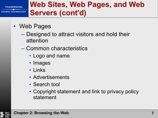 Web Sites, Web Pages, and Web Servers (cont'd) Web Pages Designed to attract visitors and hold their attention Common characteristics Logo and name Images Links Advertisements Search tool Copyright statement and link to privacy policy statement 