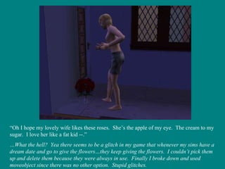 “ Oh I hope my lovely wife likes these roses.  She’s the apple of my eye.  The cream to my sugar.  I love her like a fat kid --.” … What the hell?  Yea there seems to be a glitch in my game that whenever my sims have a dream date and go to give the flowers…they keep giving the flowers.  I couldn’t pick them up and delete them because they were always in use.  Finally I broke down and used moveobject since there was no other option.  Stupid glitches. 