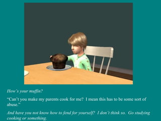 How’s your muffin? “ Can’t you make my parents cook for me?  I mean this has to be some sort of abuse.” And have you not know how to fend for yourself?  I don’t think so.  Go studying cooking or something. 