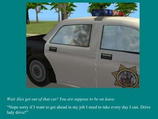 Wait Alex get out of that car! You are suppose to be on leave. “ Nope sorry if I want to get ahead in my job I need to take every day I can. Drive lady drive!” 