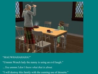 “ MAUWHAHAHAHA!” “ Ummm Wench lady the nanny is using an evil laugh.” … Yea ummm I don’t know what that is about. “ I will destroy this family with the cunning use of desserts.” 