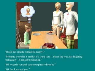 “ Oooo this smells wonderful nanny!” “ Mommy I wouldn’t eat that if I were you.  I mean she was just laughing maniacally.  It could be poisoned.” “ Oh sweetie you and your conspiracy theories.” “ Ok but I warned you.” 