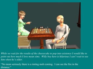While we wait for the results of the cheesecake to pop into existence I would like to point out how much I love mean sims.  Willy boy here is hilarious I can’t wait to see him when he’s older. “ No mom seriously there is a rioting mob coming.  I can see the fire in the distance.” 