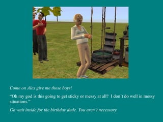 Come on Alex give me those boys! “ Oh my god is this going to get sticky or messy at all?  I don’t do well in messy situations.” Go wait inside for the birthday dude. You aren’t necessary. 