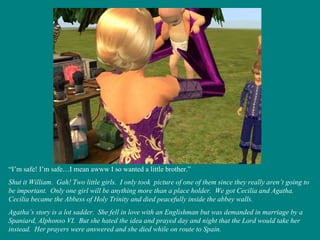 “ I’m safe! I’m safe…I mean awww I so wanted a little brother.” Shut it William.  Gah! Two little girls.  I only took  picture of one of them since they really aren’t going to be important.  Only one girl will be anything more than a place holder.  We got Cecilia and Agatha.  Cecilia became the Abbess of Holy Trinity and died peacefully inside the abbey walls.  Agatha’s story is a lot sadder.  She fell in love with an Englishman but was demanded in marriage by a Spaniard, Alphonso VI.  But she hated the idea and prayed day and night that the Lord would take her instead.  Her prayers were answered and she died while on route to Spain. 