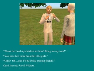 “ Thank the Lord my children are born! Bring me my sons!” “ You have two more beautiful little girls.” “ Girls?  Oh…well I’ll be inside making friends.” Ouch that was harsh William. 