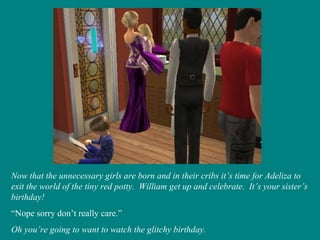 Now that the unnecessary girls are born and in their cribs it’s time for Adeliza to exit the world of the tiny red potty.  William get up and celebrate.  It’s your sister’s birthday! “ Nope sorry don’t really care.” Oh you’re going to want to watch the glitchy birthday. 