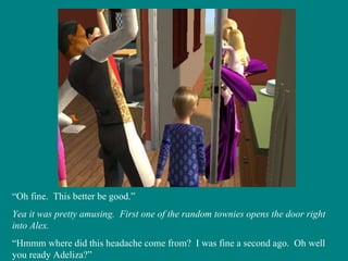 “ Oh fine.  This better be good.” Yea it was pretty amusing.  First one of the random townies opens the door right into Alex. “ Hmmm where did this headache come from?  I was fine a second ago.  Oh well you ready Adeliza?” 