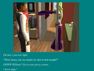 Ok that’s just not right. “ Wow honey can we maybe try that in bed tonight?” EWWW William!! Go to your pervy corner. “ Aww man.” 