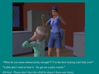 “ What do you mean almost pretty enough?!? I’m the best looking mail lady ever!” “ Lalala don’t want to hear it.  Go get me a juice wench.” Oh God.  Please don’t hurt the child he doesn’t know any better. 