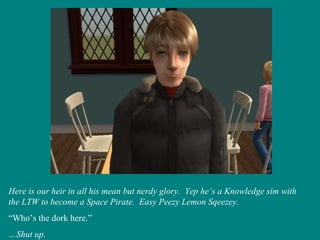 Here is our heir in all his mean but nerdy glory.  Yep he’s a Knowledge sim with the LTW to become a Space Pirate.  Easy Peezy Lemon Sqeezey. “ Who’s the dork here.” … Shut up. 