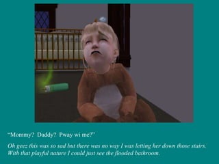 “ Mommy?  Daddy?  Pway wi me?” Oh geez this was so sad but there was no way I was letting her down those stairs.  With that playful nature I could just see the flooded bathroom. 