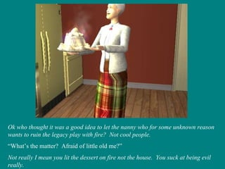 Ok who thought it was a good idea to let the nanny who for some unknown reason wants to ruin the legacy play with fire?  Not cool people. “ What’s the matter?  Afraid of little old me?” Not really I mean you lit the dessert on fire not the house.  You suck at being evil really. 