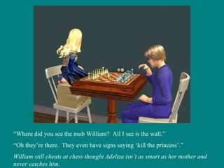 “ Where did you see the mob William?  All I see is the wall.” “ Oh they’re there.  They even have signs saying ‘kill the princess’.” William still cheats at chess thought Adeliza isn’t as smart as her mother and never catches him. 