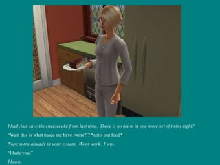 I had Alex save the cheesecake from last time.  There is no harm in one more set of twins right? “ Wait this is what made me have twins?!? *spits out food* Nope sorry already in your system.  Wont work.  I win. “ I hate you.” I know. 