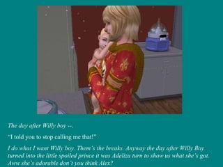 The day after Willy boy --. “ I told you to stop calling me that!” I do what I want Willy boy. Them’s the breaks. Anyway the day after Willy Boy turned into the little spoiled prince it was Adeliza turn to show us what she’s got. Aww she’s adorable don’t you think Alex? 