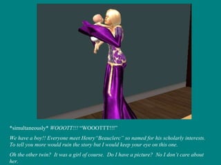 *simultaneously*  WOOOTT!!!  “WOOOTTT!!!” We have a boy!! Everyone meet Henry“Beauclerc” so named for his scholarly interests.  To tell you more would ruin the story but I would keep your eye on this one. Oh the other twin?  It was a girl of course.  Do I have a picture?  No I don’t care about her. 