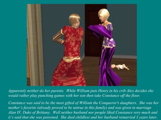 Apparently neither do her parents.  While William puts Henry in his crib Alex decides she would rather play punching games with her son then take Constance off the floor.  Constance was said to be the most gifted of William the Conqueror's daughters.  She was her mother’s favorite (already proved to be untrue in this family) and was given in marriage Alan IV, Duke of Brittany.  Well neither husband nor people liked Constance very much and it’s said that she was poisoned.  She died childless and her husband remarried 3 years later. 