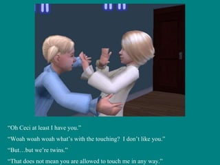 “ Oh Ceci at least I have you.” “ Woah woah woah what’s with the touching?  I don’t like you.” “ But…but we’re twins.” “ That does not mean you are allowed to touch me in any way.” 