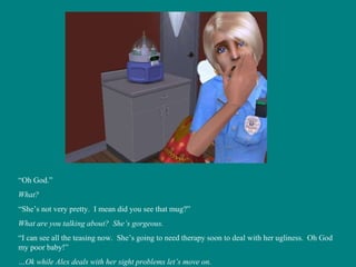 “ Oh God.” What? “ She’s not very pretty.  I mean did you see that mug?” What are you talking about?  She’s gorgeous.  “ I can see all the teasing now.  She’s going to need therapy soon to deal with her ugliness.  Oh God my poor baby!” … Ok while Alex deals with her sight problems let’s move on. 