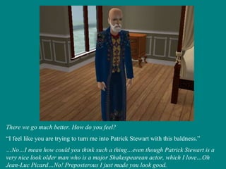 There we go much better. How do you feel? “ I feel like you are trying to turn me into Patrick Stewart with this baldness.” … No…I mean how could you think such a thing…even though Patrick Stewart is a very nice look older man who is a major Shakespearean actor, which I love…Oh Jean-Luc Picard…No! Preposterous I just made you look good. 