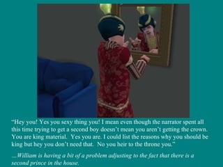 “ Hey you! Yes you sexy thing you! I mean even though the narrator spent all this time trying to get a second boy doesn’t mean you aren’t getting the crown.  You are king material.  Yes you are. I could list the reasons why you should be king but hey you don’t need that.  No you heir to the throne you.” … William is having a bit of a problem adjusting to the fact that there is a second prince in the house. 