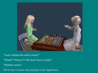 “ Look Adeliza the mob is back!” “ What?!? Where?!? Oh God I have to hide!” “ Hehehe sucker.” Got to love a mean sim praying on the stupid ones. 