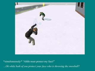 *simultaneously* “Ahhh must protect my face!” … Ok while both of you protect your face who is throwing the snowball? 