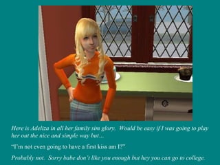 Here is Adeliza in all her family sim glory.  Would be easy if I was going to play her out the nice and simple way but… “ I’m not even going to have a first kiss am I?” Probably not.  Sorry babe don’t like you enough but hey you can go to college. 