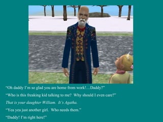 “ Oh daddy I’m so glad you are home from work!…Daddy?” “ Who is this freaking kid talking to me?  Why should I even care?” That is your daughter William.  It’s Agatha. “ Yea yea just another girl.  Who needs them.” “ Daddy! I’m right here!” 