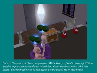 Even so Constance did have one purpose.  While Henry refused to grow up William decided to pay attention to the easier toddler.  Constance became his 20th best friend.  Our king will never be sad again. Let the lose of the friends began. 