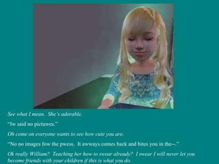 See what I mean.  She’s adorable. “ Iw said no pictuwes.” Oh come on everyone wants to see how cute you are. “ No no images fow the pwess.  It awways comes back and bites you in the--.” Ok really William?  Teaching her how to swear already?  I swear I will never let you become friends with your children if this is what you do. 